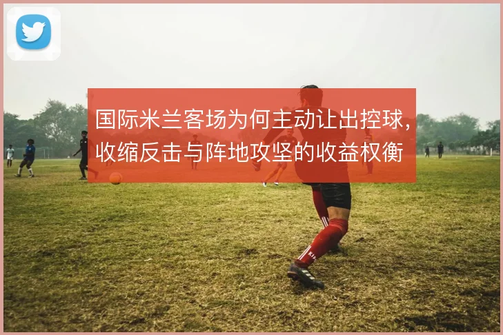 国际米兰客场为何主动让出控球,收缩反击与阵地攻坚的收益权衡