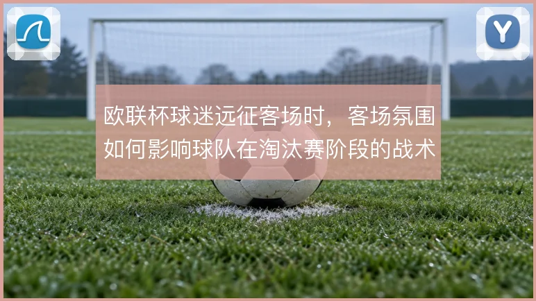 欧联杯球迷远征客场时，客场氛围如何影响球队在淘汰赛阶段的战术执行