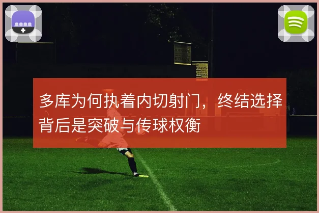 多库为何执着内切射门，终结选择背后是突破与传球权衡