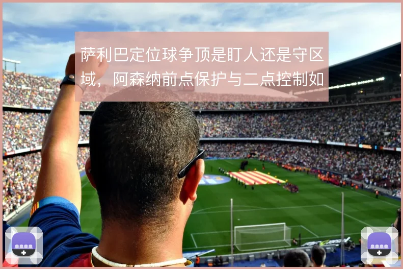 萨利巴定位球争顶是盯人还是守区域，阿森纳前点保护与二点控制如何取舍