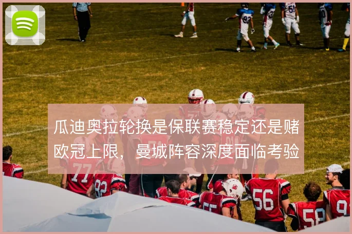 瓜迪奥拉轮换是保联赛稳定还是赌欧冠上限，曼城阵容深度面临考验