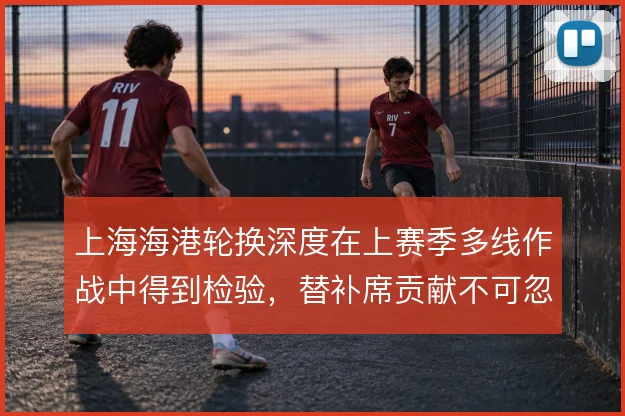 上海海港轮换深度在上赛季多线作战中得到检验，替补席贡献不可忽视