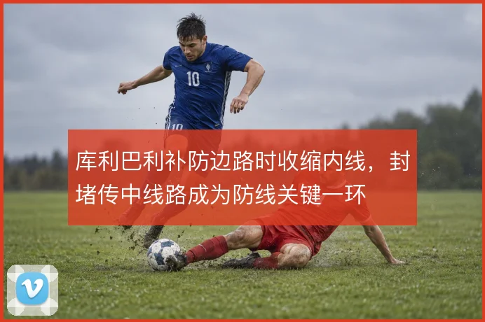 库利巴利补防边路时收缩内线,封堵传中线路成为防线关键一环