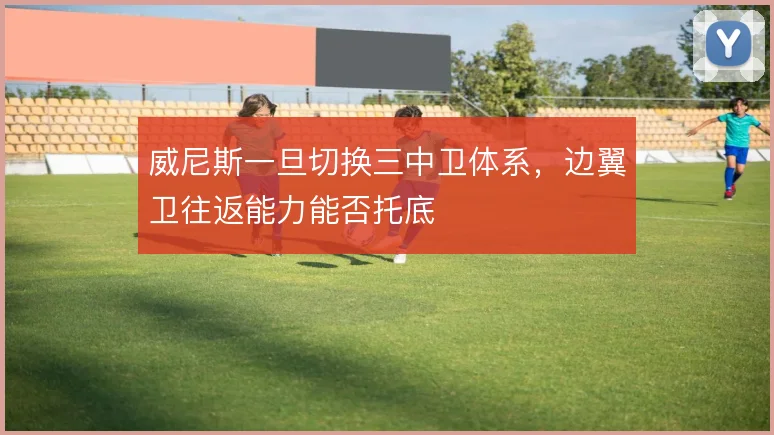 威尼斯一旦切换三中卫体系,边翼卫往返能力能否托底