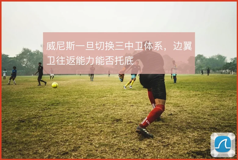 威尼斯一旦切换三中卫体系,边翼卫往返能力能否托底