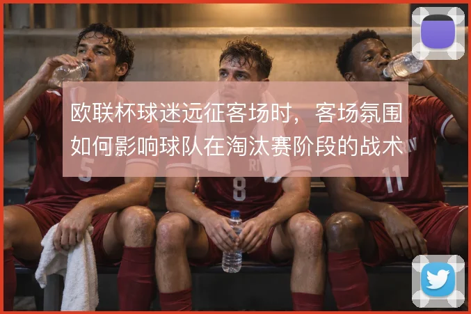 欧联杯球迷远征客场时，客场氛围如何影响球队在淘汰赛阶段的战术执行