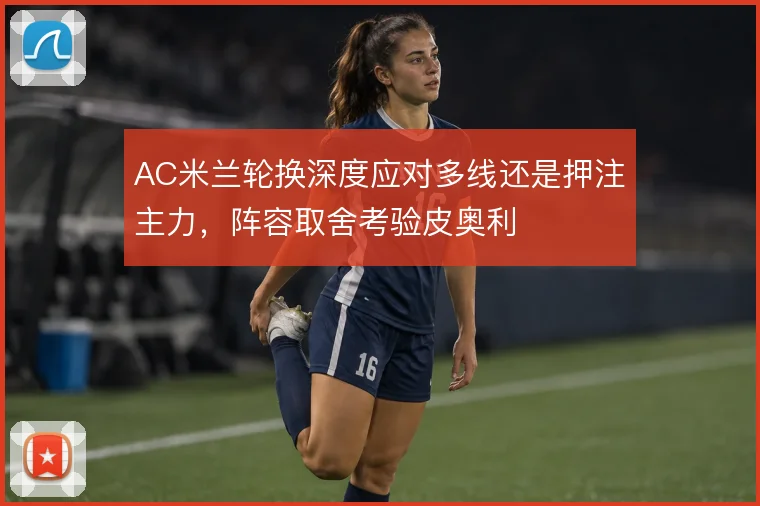 AC米兰轮换深度应对多线还是押注主力,阵容取舍考验皮奥利