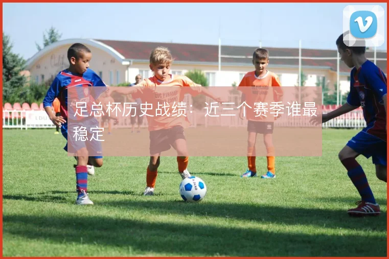 足总杯历史战绩:近三个赛季谁最稳定