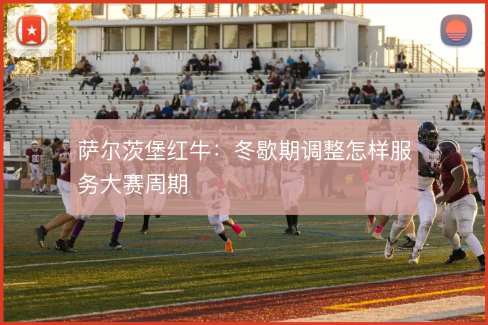 萨尔茨堡红牛：冬歇期调整怎样服务大赛周期