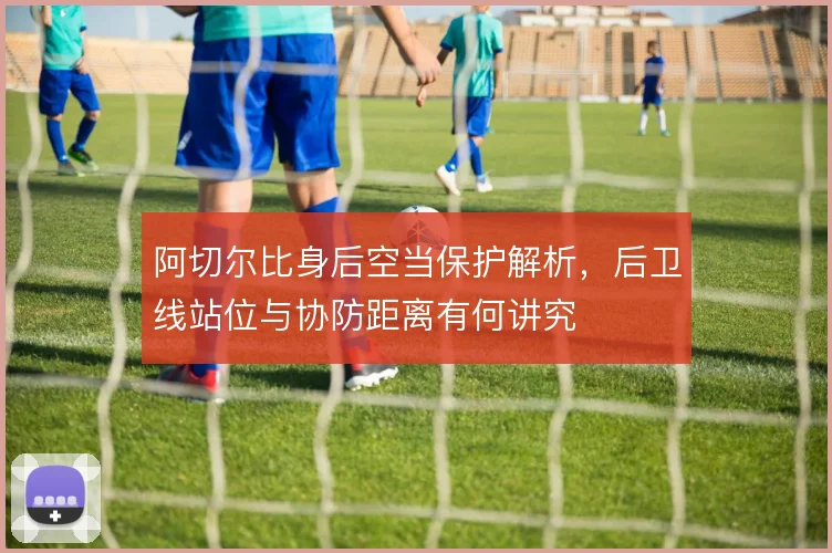 阿切尔比身后空当保护解析，后卫线站位与协防距离有何讲究