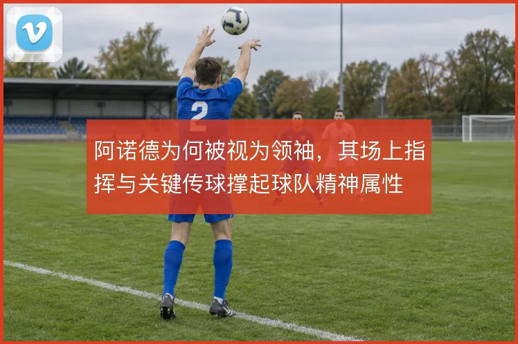 阿诺德为何被视为领袖，其场上指挥与关键传球撑起球队精神属性