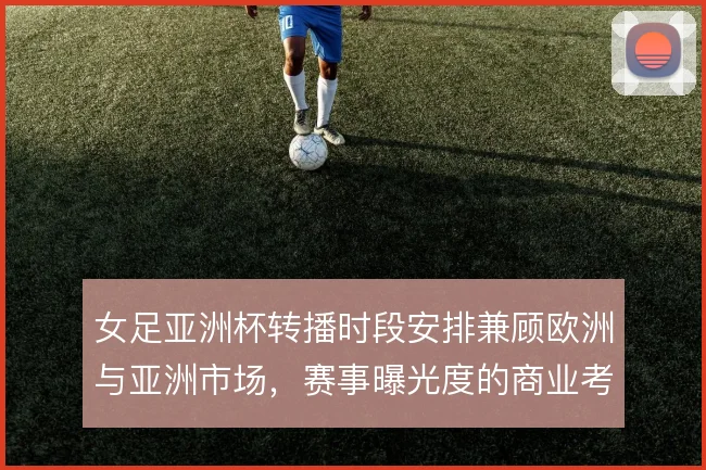 女足亚洲杯转播时段安排兼顾欧洲与亚洲市场,赛事曝光度的商业考量